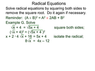 Radical Equations
Solve radical equations by squaring both sides to
remove the square root. Do it again if necessary.
Reminder: (A ± B)2 = A2 ± 2AB + B2
Example G. Solve
x + 4 = 5x + 4 square both sides;
(x + 4)2 = (5x + 4 )2
x + 2 * 4 x + 16 = 5x + 4 isolate the radical;
8x = 4x – 12
 