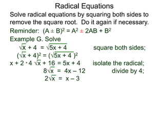 Radical Equations
Solve radical equations by squaring both sides to
remove the square root. Do it again if necessary.
Reminder: (A ± B)2 = A2 ± 2AB + B2
Example G. Solve
x + 4 = 5x + 4 square both sides;
(x + 4)2 = (5x + 4 )2
x + 2 * 4 x + 16 = 5x + 4 isolate the radical;
8x = 4x – 12 divide by 4;
2x = x – 3
 