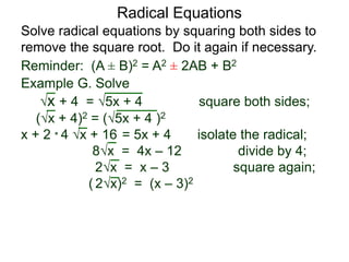 Radical Equations
Solve radical equations by squaring both sides to
remove the square root. Do it again if necessary.
Reminder: (A ± B)2 = A2 ± 2AB + B2
Example G. Solve
x + 4 = 5x + 4 square both sides;
(x + 4)2 = (5x + 4 )2
x + 2 * 4 x + 16 = 5x + 4 isolate the radical;
8x = 4x – 12 divide by 4;
2x = x – 3 square again;
( 2x)2 = (x – 3)2
 