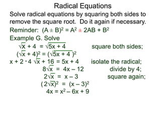 Radical Equations
Solve radical equations by squaring both sides to
remove the square root. Do it again if necessary.
Reminder: (A ± B)2 = A2 ± 2AB + B2
Example G. Solve
x + 4 = 5x + 4 square both sides;
(x + 4)2 = (5x + 4 )2
x + 2 * 4 x + 16 = 5x + 4 isolate the radical;
8x = 4x – 12 divide by 4;
2x = x – 3 square again;
( 2x)2 = (x – 3)2
4x = x2 – 6x + 9
 