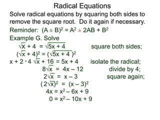Radical Equations
Solve radical equations by squaring both sides to
remove the square root. Do it again if necessary.
Reminder: (A ± B)2 = A2 ± 2AB + B2
Example G. Solve
x + 4 = 5x + 4 square both sides;
(x + 4)2 = (5x + 4 )2
x + 2 * 4 x + 16 = 5x + 4 isolate the radical;
8x = 4x – 12 divide by 4;
2x = x – 3 square again;
( 2x)2 = (x – 3)2
4x = x2 – 6x + 9
0 = x2 – 10x + 9
 