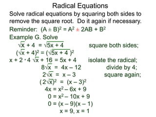 Radical Equations
Solve radical equations by squaring both sides to
remove the square root. Do it again if necessary.
Reminder: (A ± B)2 = A2 ± 2AB + B2
Example G. Solve
x + 4 = 5x + 4 square both sides;
(x + 4)2 = (5x + 4 )2
x + 2 * 4 x + 16 = 5x + 4 isolate the radical;
8x = 4x – 12 divide by 4;
2x = x – 3 square again;
( 2x)2 = (x – 3)2
4x = x2 – 6x + 9
0 = x2 – 10x + 9
0 = (x – 9)(x – 1)
x = 9, x = 1
 