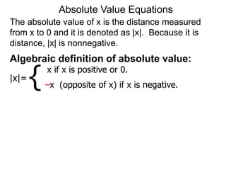 The absolute value of x is the distance measured
from x to 0 and it is denoted as |x|. Because it is
distance, |x| is nonnegative.
Absolute Value Equations
Algebraic definition of absolute value:
|x|=
x if x is positive or 0.
–x (opposite of x) if x is negative.
{
 