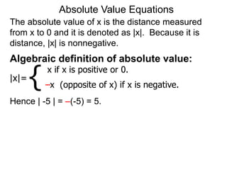 The absolute value of x is the distance measured
from x to 0 and it is denoted as |x|. Because it is
distance, |x| is nonnegative.
Absolute Value Equations
Algebraic definition of absolute value:
|x|=
x if x is positive or 0.
–x (opposite of x) if x is negative.
{
Hence | -5 | = –(-5) = 5.
 