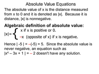 The absolute value of x is the distance measured
from x to 0 and it is denoted as |x|. Because it is
distance, |x| is nonnegative.
Absolute Value Equations
Algebraic definition of absolute value:
|x|=
x if x is positive or 0.
–x (opposite of x) if x is negative.
{
Hence | -5 | = –(-5) = 5. Since the absolute value is
never negative, an equation such as
|x4 – 3x + 1 | = – 2 doesn't have any solution.
 