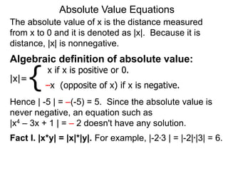 The absolute value of x is the distance measured
from x to 0 and it is denoted as |x|. Because it is
distance, |x| is nonnegative.
Absolute Value Equations
Algebraic definition of absolute value:
|x|=
x if x is positive or 0.
–x (opposite of x) if x is negative.
{
Hence | -5 | = –(-5) = 5. Since the absolute value is
never negative, an equation such as
|x4 – 3x + 1 | = – 2 doesn't have any solution.
Fact I. |x*y| = |x|*|y|. For example, |-2*3 | = |-2|*|3| = 6.
 