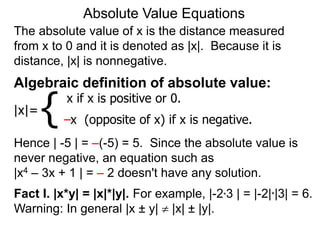 The absolute value of x is the distance measured
from x to 0 and it is denoted as |x|. Because it is
distance, |x| is nonnegative.
Absolute Value Equations
Algebraic definition of absolute value:
|x|=
x if x is positive or 0.
–x (opposite of x) if x is negative.
{
Hence | -5 | = –(-5) = 5. Since the absolute value is
never negative, an equation such as
|x4 – 3x + 1 | = – 2 doesn't have any solution.
Fact I. |x*y| = |x|*|y|. For example, |-2*3 | = |-2|*|3| = 6.
Warning: In general |x ± y|  |x| ± |y|.
 