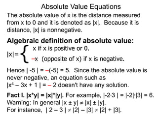 The absolute value of x is the distance measured
from x to 0 and it is denoted as |x|. Because it is
distance, |x| is nonnegative.
Absolute Value Equations
Algebraic definition of absolute value:
|x|=
x if x is positive or 0.
–x (opposite of x) if x is negative.
{
Hence | -5 | = –(-5) = 5. Since the absolute value is
never negative, an equation such as
|x4 – 3x + 1 | = – 2 doesn't have any solution.
Fact I. |x*y| = |x|*|y|. For example, |-2*3 | = |-2|*|3| = 6.
Warning: In general |x ± y|  |x| ± |y|.
For instance, | 2 – 3 |  |2| – |3|  |2| + |3|.
 