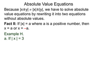 Because |x±y|  |x|±|y|, we have to solve absolute
value equations by rewriting it into two equations
without absolute values.
Absolute Value Equations
Fact II: If |x| = a where a is a positive number, then
x = a or x = –a.
Example H.
a. If | x | = 3
 