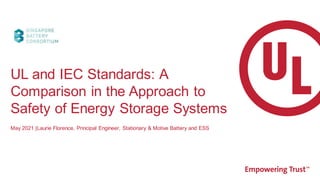May 2021 |Laurie Florence, Principal Engineer, Stationary & Motive Battery and ESS
UL and IEC Standards: A
Comparison in the Approach to
Safety of Energy Storage Systems
 