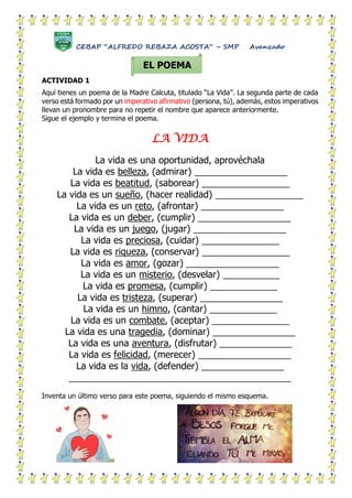 CEBAP “ALFREDO REBAZA ACOSTA” – SMP Avanzado
ACTIVIDAD 1
Aquí tienes un poema de la Madre Calcuta, titulado “La Vida”. La segunda parte de cada
verso está formado por un imperativo afirmativo (persona, tú), además, estos imperativos
llevan un pronombre para no repetir el nombre que aparece anteriormente.
Sigue el ejemplo y termina el poema.
LA VIDA
La vida es una oportunidad, aprovéchala
La vida es belleza, (admirar) __________________
La vida es beatitud, (saborear) _________________
La vida es un sueño, (hacer realidad) _________________
La vida es un reto, (afrontar) ________________
La vida es un deber, (cumplir) __________________
La vida es un juego, (jugar) __________________
La vida es preciosa, (cuidar) _______________
La vida es riqueza, (conservar) _________________
La vida es amor, (gozar) __________________
La vida es un misterio, (desvelar) ___________
La vida es promesa, (cumplir) _____________
La vida es tristeza, (superar) ________________
La vida es un himno, (cantar) _____________
La vida es un combate, (aceptar) _______________
La vida es una tragedia, (dominar) ________________
La vida es una aventura, (disfrutar) ______________
La vida es felicidad, (merecer) __________________
La vida es la vida, (defender) ________________
___________________________________________
Inventa un último verso para este poema, siguiendo el mismo esquema.
EL POEMA
 