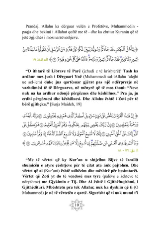 10
Prandaj, Allahu ka dërguar vulën e Profetëve, Muhammedin -
paqja dhe bekimi i Allahut qoftë me të - dhe ka zbritur Kuranin që të
jetë zgjidhës i mosmarrëveshjeve.
‫ﭐ‬‫ﱡ‬‫ﭐ‬
‫ﱥ‬
‫ﱦ‬
‫ﱧ‬
‫ﱨ‬
‫ﱩ‬
‫ﱪ‬
‫ﱫ‬
‫ﱬ‬
‫ﱭ‬
‫ﱮ‬
‫ﱯ‬
‫ﱰ‬
‫ﱱ‬
‫ﱲ‬
‫ﱳ‬
‫ﱴ‬
‫ﱵ‬
‫ﱶ‬
‫ﱷ‬
‫ﱸ‬
‫ﱹ‬
‫ﱺ‬
‫ﱻ‬
‫ﱼ‬
‫ﱽ‬
‫ﱾ‬
‫ﱿ‬
‫ﲀ‬
‫ﲁ‬
‫ﲂ‬
‫ﲃ‬
‫ﱠ‬
:‫ائدة‬ ‫الم‬
١٩
“O ithtarë të Librave të Parë (jehudi e të krishterë)! Tash ka
ardhur mes jush i Dërguari Ynë (Muhammedi sal-lAllahu ‘alejhi
ue sel-lem) duke jua qartësuar gjërat pas një ndërprerje në
vazhdimësi të të Dërguarve, në mënyrë që të mos thoni: “Neve
nuk na ka ardhur ndonjë përgëzues dhe këshillues.” Pra ja, ju
erdhi përgëzuesi dhe këshilluesi. Dhe Allahu është i Zoti për të
bërë gjithçka.” [Surja Maideh, 19]
‫ﭐ‬‫ﱡ‬‫ﭐ‬
‫ﳔ‬
‫ﳕ‬
‫ﳖ‬
‫ﳗ‬
‫ﳘ‬
‫ﳙ‬
‫ﳚ‬
‫ﳛ‬
‫ﳜ‬
‫ﳝ‬
‫ﳞ‬
‫ﳟ‬
‫ﳠ‬
‫ﱁ‬
‫ﱂ‬
‫ﱃ‬
‫ﱄ‬
‫ﱅ‬
‫ﱆ‬
‫ﱇ‬
‫ﱈ‬
‫ﱉ‬
‫ﱊ‬
‫ﱋ‬
‫ﱌ‬
‫ﱍ‬
‫ﱎ‬
‫ﱏ‬
‫ﱐ‬
‫ﱑ‬
‫ﱒ‬
‫ﱓ‬
‫ﱔ‬
‫ﱕ‬
‫ﱖ‬
‫ﱗ‬
‫ﱘ‬
‫ﱙ‬
‫ﱚ‬
‫ﱛ‬
‫ﱜ‬
‫ﱝ‬
‫ﱞ‬
‫ﱟ‬
‫ﱠ‬
‫ﱡ‬
‫ﱢ‬
‫ﱣ‬
‫ﱤ‬
‫ﱥ‬
‫ﱦ‬
‫ﱧ‬
‫ﱨ‬
‫ﱩ‬
‫ﱪ‬
‫ﱫ‬
‫ﱬ‬
‫ﱭ‬
‫ﱮ‬
‫ﱯ‬
‫ﱰ‬
‫ﱱ‬
‫ﱲ‬
‫ﱳ‬
‫ﱴ‬
‫ﱠ‬
:‫ل‬
‫نم‬ ‫ال‬
٧٦
-
٨١
“Me të vërtet që ky Kur’an u shtjellon Bijve të Israilit
shumicën e atyre çështjeve për të cilat ata nuk pajtohen. Dhe
vërtet që ai (Kur’ani) është udhëzim dhe mëshirë për besimtarët.
Vërtet që Zoti yt do të vendosë mes tyre (palëve e sekteve të
ndryshme) me Gjykimin e Tij. Dhe Ai është i Gjithëfuqishmi, i
Gjithëdituri. Mbështetu pra tek Allahu; nuk ka dyshim që ti (O
Muhammed) je në të vërtetën e qartë. Sigurisht që ti nuk mund t’i
 