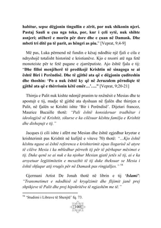 100
habitur, sepse dëgjonin tingullin e zërit, por nuk shikonin njeri.
Pastaj Sauli u çua nga toka, por, kur i çeli sytë, nuk shihte
asnjeri; atëherë e morën për dore dhe e çuan në Damask. Dhe
mbeti tri ditë pa të parit, as hëngri as piu.” [Veprat, 9;4-9]
Më pas, Luka përmend në fundin e kësaj ndodhie një fjali e cila e
ndryshojë totalisht historinë e kristianëve. Kjo e nxorri atë nga fetë
monoteiste për te fetë pagane e zjarrëputiste. Ajo është fjala e tij:
“Dhe filloi menjëherë të predikojë Krishtin në sinagoga se ai
është Biri i Perëndisë. Dhe të gjithë ata që e dëgjonin çuditeshin
dhe thoshin: ‘Po a nuk është ky që në Jeruzalem përndiqte të
gjithë ata që e thërrisnin këtë emër…’….” [Veprat, 9;20-21]
Thirrja e Palit nuk kishte ndonjë pranim te nxënësit e Mesias dhe te
apostujt e tij, madje të gjithë ata dyshuan në fjalën dhe thirrjen e
Palit, në fjalën se Krishti ishte ‘Bir i Perëndisë’. Dijetari francez,
Maurice Bucaille thotë: “Pali është konsideruar tradhëtar i
ideologjisë së Krishtit, sikurse e ka cilësuar kështu familja e Krishtit
dhe dishepujt e tij.”
Jacques (i cili ishte i afërt me Mesian dhe është zgjedhur kryetar e
krishterimit pas Krishtit në kufijtë e viteve 70) thotë: “…Kjo është
kështu ngase ai është referenca e krishterimit sipas llogarisë së atyre
të cilëve Mesia i ka mbledhur përreth tij për të përhapur mësimet e
tij. Duke qenë se ai nuk e ka njohur Mesian gjatë jetës së tij, ai e ka
arsyetuar legjitimitetin e mesazhit të tij duke theksuar se Mesia i
është shfaqur atij rrugës për në Damask pas ringjalljes.” 54
Gjermani Artist De Jonah thotë në librin e tij ‘Islami’:
“Transmetimet e ndodhisë së kryqëzimit dhe flijimit janë prej
shpikjeve të Palit dhe prej hipokritëve të ngjashëm me të.”
54
‘Studimi i Librave të Shenjtë’ fq. 73.
 
