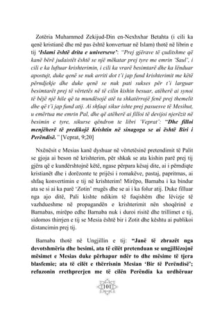 101
Zotëria Muhammed Zekijud-Din en-Nexhxhar Betahta (i cili ka
qenë kristianë dhe më pas është konvertuar në Islam) thotë në librin e
tij ‘Islami është drita e universeve’: “Prej gjërave të çuditshme që
kanë bërë judaistët është se një mëkatar prej tyre me emrin ‘Saul’, i
cili e ka luftuar krishterimin, i cili ka vrarë besimtarë dhe ka lënduar
apostujt, duke qenë se nuk arriti dot t’i jap fund krishterimit me këtë
përndjekje dhe duke qenë se nuk pati sukses për t’i larguar
besimtarët prej të vërtetës në të cilin kishin besuar, atëherë ai synoi
të bëjë një hile që ta mundësojë atë ta shkatërrojë fenë prej themelit
dhe që t’i jap fund atij. Ai shfaqi sikur ishte prej pasuesve të Mesihut,
u emërtua me emrin Pal, dhe që atëherë ai filloi të devijoi njerëzit në
besimin e tyre, sikurse qëndron te libri ‘Veprat’: “Dhe filloi
menjëherë të predikojë Krishtin në sinagoga se ai është Biri i
Perëndisë.” [Veprat, 9;20]
Nxënësit e Mesias kanë dyshuar në vërtetësinë pretendimit të Palit
se gjoja ai beson në krishterim, për shkak se ata kishin parë prej tij
gjëra që e kundërshtojnë këtë, ngase përpara kësaj dite, ai i përndiqte
kristianët dhe i dorëzonte te prijësi i romakëve, pastaj, papritmas, ai
shfaq konvertimin e tij në krishterim! Mirëpo, Barnaba i ka bindur
ata se si ai ka parë ‘Zotin’ rrugës dhe se ai i ka folur atij. Duke filluar
nga ajo ditë, Pali kishte ndikim të fuqishëm dhe lëvizje të
vazhdueshme në propagandën e krishterimit nën shoqërinë e
Barnabas, mirëpo edhe Barnaba nuk i duroi risitë dhe trillimet e tij,
sidomos thirrjen e tij se Mesia është bir i Zotit dhe kështu ai publikoi
distancimin prej tij.
Barnaba thotë në Ungjillin e tij: “Janë të zbrazët nga
devotshmëria dhe besimi, ata të cilët pretenduan se ungjillëzojnë
mësimet e Mesias duke përhapur ndër to dhe mësime të tjera
blasfemie; ata të cilët e thërrisnin Mesian ‘Bir të Perëndisë’;
refuzonin rrethprerjen me të cilën Perëndia ka urdhëruar
 