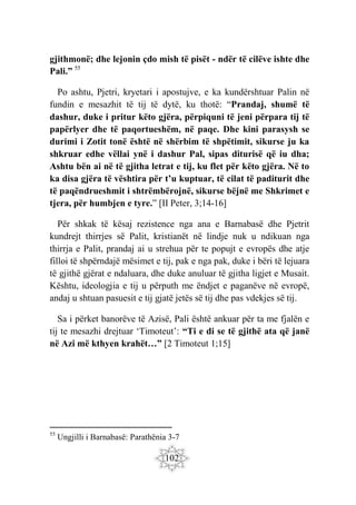 102
gjithmonë; dhe lejonin çdo mish të pisët - ndër të cilëve ishte dhe
Pali.” 55
Po ashtu, Pjetri, kryetari i apostujve, e ka kundërshtuar Palin në
fundin e mesazhit të tij të dytë, ku thotë: “Prandaj, shumë të
dashur, duke i pritur këto gjëra, përpiquni të jeni përpara tij të
papërlyer dhe të paqortueshëm, në paqe. Dhe kini parasysh se
durimi i Zotit tonë është në shërbim të shpëtimit, sikurse ju ka
shkruar edhe vëllai ynë i dashur Pal, sipas diturisë që iu dha;
Ashtu bën ai në të gjitha letrat e tij, ku flet për këto gjëra. Në to
ka disa gjëra të vështira për t’u kuptuar, të cilat të paditurit dhe
të paqëndrueshmit i shtrëmbërojnë, sikurse bëjnë me Shkrimet e
tjera, për humbjen e tyre.” [II Peter, 3;14-16]
Për shkak të kësaj rezistence nga ana e Barnabasë dhe Pjetrit
kundrejt thirrjes së Palit, kristianët në lindje nuk u ndikuan nga
thirrja e Palit, prandaj ai u strehua për te popujt e evropës dhe atje
filloi të shpërndajë mësimet e tij, pak e nga pak, duke i bëri të lejuara
të gjithë gjërat e ndaluara, dhe duke anuluar të gjitha ligjet e Musait.
Kështu, ideologjia e tij u përputh me ëndjet e paganëve në evropë,
andaj u shtuan pasuesit e tij gjatë jetës së tij dhe pas vdekjes së tij.
Sa i përket banorëve të Azisë, Pali është ankuar për ta me fjalën e
tij te mesazhi drejtuar ‘Timoteut’: “Ti e di se të gjithë ata që janë
në Azi më kthyen krahët…” [2 Timoteut 1;15]
55
Ungjilli i Barnabasë: Parathënia 3-7
 