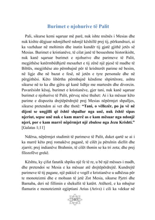 103
Burimet e njohurive të Palit
Pali, sikurse kemi sqaruar më parë, nuk ishte nxënës i Mesias dhe
nuk kishte dëgjuar ndonjëherë ndonjë këshillë prej tij, përkundrazi, ai
ka vazhduar në mohimin dhe inatin kundër tij gjatë gjithë jetës së
Mesias. Burimet e kristianëve, të cilat janë të besueshme historikisht,
nuk kanë sqaruar burimet e njohurive dhe parimeve të Palit,
megjithëse katërmbëdhjetë mesazhet e tij zënë një pjesë të madhe të
Biblës, megjithëse ato përmbajnë për të krishterët parime në besim,
në ligje dhe në bazat e fesë, në jetën e tyre personale dhe në
përgjithësi. Këto libërtha përmbajnë këndime shpirtërore, ashtu
sikurse në to ka dhe gjëra që kanë lidhje me martesën dhe divorcin.
Pavarësisht kësaj, burimet e kristianëve, gjer tani, nuk kanë sqaruar
burimet e njohurive të Palit, përveç nëse thuhet: Ai i ka mësuar këto
parime e dispozita drejtëpërdrejtë prej Mesias nëpërmjet shpalljes,
sikurse pretendon ai vet dhe thotë: “Tani, o vëllezër, po ju vë në
dijeni se ungjilli që është shpallur nga unë, nuk është sipas
njeriut, sepse unë nuk e kam marrë as e kam mësuar nga ndonjë
njeri, por e kam marrë nëpërmjet një zbulese nga Jezu Krishti.”
[Galatas 1;11]
Ndërsa, nëpërmjet studimit të parimeve të Palit, duket qartë se ai i
ka marrë këto prej romakëve paganë, të cilët ju përulnin diellit dhe
zjarrit; prej indianëve Brahmin, të cilët thonin se ka tri zota; dhe prej
filozofëve grekë.
Kështu, ky çifut fanatik shpiku një fe të re, u bë një mësues i madh,
dhe pretendoi se Mesia e ka mësuar atë drejtëpërdrejtë. Kundrejtë
parimeve të tij pagane, një pakicë e vogël e kristianëve u udhëzua për
te monoteizmi dhe e mohuan të jetë Zot Mesia, sikurse Pjetri dhe
Barnaba, deri në fillimin e shekullit të katërt. Atëherë, e ka mbajtur
flamurin e monoteizmit egjiptiani Arius (Arivs) i cili ka vdekur në
 