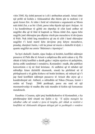 104
vitin 336G. Ky është personi te i cili i atribuohen arianët. Ariusi ishte
një priftë në kishën e Aleksandrisë dhe thirrte për te mohimi i të
qenit Jezusi Zot. Ai ishte i fortë në vërtetimin e argumentit se Mesia
nuk është Zot, e as bir i Zotit, porse ishte thjesht një njeri i krijuar. Ai
i ka kundërshtuar të gjithë ato shprehje të cilat kanë ardhur në
ungjillet dhe që të lënë të kuptosh se Mesia është Zot, ngase këto
ungjille janë shkruajtur pas dhjetra vitesh pas mesazheve të devijuara
të Palit. Nuk është larg mundësive që ata të cilët i kanë shkruajtur
ungjillet t’i kenë marrë këto devijime prej këtyre mesazheve,
prandaj, shenjtori Justin, i cili ka jetuar në mesin e shekullit të dytë, i
quante ungjillet me emrin ‘Shënimet e Apostujve’.
Sa hyri shekulli i katërt, sipas lindjes së krishtit, konflikti ndërmjet
pasuesve të Palit dhe të Ariusit u ashpërsua dhe arriti cakun e tij. Për
shkak të këtij konflikti u derdh gjaku i mijëra njerëzve të pafajshëm,
derisa erdhi sundimtari i romakëve, Kostandini i madh, dhe publikoi
konvertimin e tij në fenë kristiane. Ai urdhëroi që të mbahet një
mbledhje fetare (këshillë ekumenik, sinod) ku përfshinë në të
përfaqësuesit e të gjitha kishave në botën krishtere, në mënyrë që t’i
jap fund konfliktit ndërmjet pasuesve të Ariusit dhe atyre që e
kundërshtojnë atë. Atëherë, u mblodhën në Nikea (Nicaea, Izmiri i
sotëm në Turqi) 2048 peshkopë, porse ata ranë në një
mosmarrëveshje të madhe dhe nuk mundën të kishin një konsensus
mendimesh.
Eusebius i Cesarea, njëri prej bashkëkohorëve të Kostandinit, e ka
përshkruajtur këtë situatë me fjalën e tij: “E njëjta mangësi ka
ndodhur edhe në vendet e tjera të largëta, për shkak se nxitësit e
konfliktit në Aleksandri dërguan delegat për te peshkopët e vendeve
 