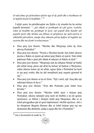 105
të ndryshme që përkrahnin njërën nga të dy palët dhe u bashkuan në
të njëjtën frymë të konfliktit.” 56
I njëjti autor, ka përshkruajtur me fjalën e tij situatën ku ka arritur
populli kristianë: “…për shkak se peshkopët në çdo qytet, realisht,
ishin në konflikt me peshkopë të tjerë, një popull dilte kundër një
populli tjetër dhe kështu ata filluan të përplasen me njëri-tjetrin si
shkëmbët përrallore, madje disa shkonin përtej kufijve të logjikës me
acarim dhe me frymë revolucionare.”
 Disa prej tyre thonin: “Mesihu dhe Merjemja ishin dy Zota
përveç Perëndisë.”
 Disa prej tyre thonin: “Pozita e Mesihut karshi Atit është sikurse
pozita e flakës së zjarrit që ndizet prej flakës së zjarrit. Nuk është
pakësuar flaka e parë për shkak të ndezjes së flakës së dytë.”
 Disa prej tyre thonin: “Merjemja nuk ka mbajtur fëmijë në barkë
për nëntë muaj, porse një dritë ka kaluar në barkun e Merjemes,
ashtu sikurse kalon uji në ulluk, ngase fjala e Perëndisë ka hyrë
te ajo prej veshit, dhe ka dal menjëherë prej organit gjenetal të
saj.”
 Disa prej tyre thonin se ka tri Zota: “Një i mirë, një i keq dhe një
ndërmjet këtyre të dyve.”
 Disa prej tyre thonin: “Zoti dhe Perëndia jonë është Jezu
Krishti.”
 Disa prej tyre thonin: “Mesihu është njeri i krijuar prej
Perëndisë, sikurse ndonjëri prej nesh në thelbin e tij (të qenies
njerëzore). se fillimi i fëmijës është prej Merjemes, dhe se ai
është përzgjedhur për të qenë shpëtimtarë i thelbit njerëzor. Atë e
ka shoqëruar Begatia Hynore dhe ai është krijuar prej saj me
dashurinë dhe dëshirën, andaj u quajt dhe bir i Perëndisë.”
56
Jeta e Kostandinit të madh fq. 73.
 