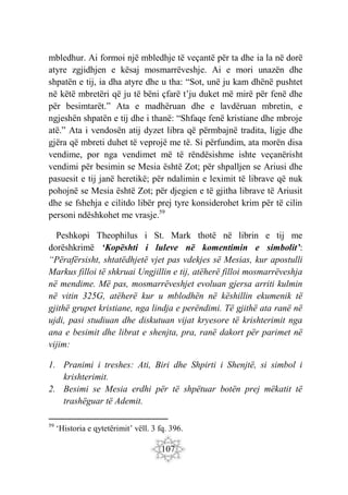 107
mbledhur. Ai formoi një mbledhje të veçantë për ta dhe ia la në dorë
atyre zgjidhjen e kësaj mosmarrëveshje. Ai e mori unazën dhe
shpatën e tij, ia dha atyre dhe u tha: “Sot, unë ju kam dhënë pushtet
në këtë mbretëri që ju të bëni çfarë t’ju duket më mirë për fenë dhe
për besimtarët.” Ata e madhëruan dhe e lavdëruan mbretin, e
ngjeshën shpatën e tij dhe i thanë: “Shfaqe fenë kristiane dhe mbroje
atë.” Ata i vendosën atij dyzet libra që përmbajnë tradita, ligje dhe
gjëra që mbreti duhet të veprojë me të. Si përfundim, ata morën disa
vendime, por nga vendimet më të rëndësishme ishte veçanërisht
vendimi për besimin se Mesia është Zot; për shpalljen se Ariusi dhe
pasuesit e tij janë heretikë; për ndalimin e leximit të librave që nuk
pohojnë se Mesia është Zot; për djegien e të gjitha librave të Ariusit
dhe se fshehja e cilitdo libër prej tyre konsiderohet krim për të cilin
personi ndëshkohet me vrasje.59
Peshkopi Theophilus i St. Mark thotë në librin e tij me
dorëshkrimë ‘Kopështi i luleve në komentimin e simbolit’:
“Përafërsisht, shtatëdhjetë vjet pas vdekjes së Mesias, kur apostulli
Markus filloi të shkruai Ungjillin e tij, atëherë filloi mosmarrëveshja
në mendime. Më pas, mosmarrëveshjet evoluan gjersa arriti kulmin
në vitin 325G, atëherë kur u mblodhën në këshillin ekumenik të
gjithë grupet kristiane, nga lindja e perëndimi. Të gjithë ata ranë në
ujdi, pasi studiuan dhe diskutuan vijat kryesore të krishterimit nga
ana e besimit dhe librat e shenjta, pra, ranë dakort për parimet në
vijim:
1. Pranimi i treshes: Ati, Biri dhe Shpirti i Shenjtë, si simbol i
krishterimit.
2. Besimi se Mesia erdhi për të shpëtuar botën prej mëkatit të
trashëguar të Ademit.
59
‘Historia e qytetërimit’ vëll. 3 fq. 396.
 
