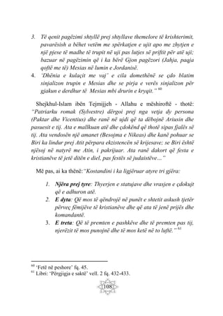 108
3. Të qenit pagëzimi shtyllë prej shtyllave themelore të krishterimit,
pavarësish a bëhet vetëm me spërkatjen e ujit apo me zhytjen e
një pjese të madhe të trupit në uji pas lutjes së priftit për atë uji;
bazuar në pagëzimin që i ka bërë Gjon pagëzori (Jahja, paqja
qoftë me të) Mesias në lumin e Jordanisë.
4. ‘Dhënia e kulaçit me vaj’ e cila domethënë se çdo blatim
sinjalizon trupin e Mesias dhe se pirja e verës sinjalizon për
gjakun e derdhur të Mesias mbi drurin e kryqit.” 60
Shejkhul-Islam ibën Tejmijjeh - Allahu e mëshiroftë - thotë:
“Patriarku romak (Sylvestre) dërgoi prej nga vetja dy persona
(Paktar dhe Vicentius) dhe ranë në ujdi që ta dëbojnë Ariusin dhe
pasuesit e tij. Ata e mallkuan atë dhe çdokënd që thotë sipas fjalës së
tij. Ata vendosën një amanet (Besojma e Nikeas) dhe kanë pohuar se
Biri ka lindur prej Atit përpara ekzistencën së krijesave; se Biri është
njësoj në natyrë me Atin, i pakrijuar. Ata ranë dakort që festa e
kristianëve të jetë ditën e diel, pas festës së judaistëve…”
Më pas, ai ka thënë:“Kostandini i ka ligjëruar atyre tri gjëra:
1. Njëra prej tyre: Thyerjen e statujave dhe vrasjen e çdokujt
që e adhuron atë.
2. E dyta: Që mos të qëndrojë në punët e shtetit askush tjetër
përveç fëmijëve të kristianëve dhe që ata të jenë prijës dhe
komandantë.
3. E treta: Që të premten e pashkëve dhe të premten pas tij,
njerëzit të mos punojnë dhe të mos ketë në to luftë.” 61
60
‘Fetë në peshore’ fq. 45.
61
Libri: ‘Përgjigja e saktë’ vell. 2 fq. 432-433.
 
