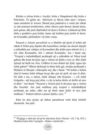 109
Kështu u rrëzua kisha e Asyūṭit, kisha e Maqedonisë dhe kisha e
Palestinës. Të gjitha ato thërrisnin se Mesia ishte njeri i krijuar,
sipas mendimit të Ariusit. Shumë prej judaistëve u vranë për shkak
se nuk pranuan krishterimin, ashtu sikurse janë therrur shumë derra,
janë gatuar, dhe janë shpërndarë në dyert e kishave. Çdokush që dilte
ditën e pashkëve prej kishës, hante një kafshat prej mishit të derrit,
në të kundërt, përfundimi i tij ishte vrasja.
Pasuesit e Ariusit, pavarësish se u fshehën një pjesë të kohës për
shkak të frikës prej shpatës dhe kamzhikut, mirëpo ata shumë shpejtë
u mblodhën pas vdekjes së Kostandinit dhe dolën para mbretit të ri, i
cili ishte Kostandini, biri i mbretit Kostandin. Ata i thanë atij:
“Treqind e tetëmbëdhjetë peshkopët që u mblodhën në Nikea kanë
gabuar dhe kanë devijuar nga e vërteta në fjalën e tyre se: Biri është
njësojë në thelb me Atin. Urdhëro të mos thuhet kjo fjalë, ngase kjo
është gabim!” Mbreti dëshirojë ta bënte këtë gjë, mirëpo peshkopët e
Shtëpisë së Shenjtë i shkruajtën atij, dhe i thanë: “Në kohën e babait
tënd të lumtur është shfaqur kryqi dhe yjet në qiell, në mes të ditës.
Në ditët e tua, o mbret, është shfaqur mbi Kraníon - i cili është
Golgotha - një kryq prej drite, e cila ia kalon dritës së diellit në mes
të ditës.” Ata thanë: “Pasuesit e Ariusit janë të devijuar nga e vërteta
dhe heretikë. Ata janë mallkuar prej treqind e tetëmbëdhjetë
peshkopë, po ashtu, edhe ata që thotë sipas fjalës së tyre janë
mallkuar.” Ataherë mbreti e pranoi fjalën e tyre. 62
Këtu ka disa pyetje që duhen parashtruar rreth këtij këshilli
ekumenik. Ato janë:
62
‘Përgjigja e saktë për atë që ka ndryshuar fenë e Mesias’ vell. 2 fq. 439, e
Shejkhul-Islam ibën Tejmijjeh - Allahu e mëshiroftë - .
 