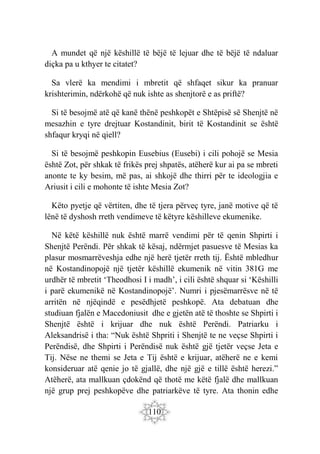 110
A mundet që një këshillë të bëjë të lejuar dhe të bëjë të ndaluar
diçka pa u kthyer te citatet?
Sa vlerë ka mendimi i mbretit që shfaqet sikur ka pranuar
krishterimin, ndërkohë që nuk ishte as shenjtorë e as priftë?
Si të besojmë atë që kanë thënë peshkopët e Shtëpisë së Shenjtë në
mesazhin e tyre drejtuar Kostandinit, birit të Kostandinit se është
shfaqur kryqi në qiell?
Si të besojmë peshkopin Eusebius (Eusebi) i cili pohojë se Mesia
është Zot, për shkak të frikës prej shpatës, atëherë kur ai pa se mbreti
anonte te ky besim, më pas, ai shkojë dhe thirri për te ideologjia e
Ariusit i cili e mohonte të ishte Mesia Zot?
Këto pyetje që vërtiten, dhe të tjera përveç tyre, janë motive që të
lënë të dyshosh rreth vendimeve të këtyre këshilleve ekumenike.
Në këtë këshillë nuk është marrë vendimi për të qenin Shpirti i
Shenjtë Perëndi. Për shkak të kësaj, ndërmjet pasuesve të Mesias ka
plasur mosmarrëveshja edhe një herë tjetër rreth tij. Është mbledhur
në Kostandinopojë një tjetër këshillë ekumenik në vitin 381G me
urdhër të mbretit ‘Theodhosi I i madh’, i cili është shquar si ‘Këshilli
i parë ekumenikë në Kostandinopojë’. Numri i pjesëmarrësve në të
arritën në njëqindë e pesëdhjetë peshkopë. Ata debatuan dhe
studiuan fjalën e Macedoniusit dhe e gjetën atë të thoshte se Shpirti i
Shenjtë është i krijuar dhe nuk është Perëndi. Patriarku i
Aleksandrisë i tha: “Nuk është Shpriti i Shenjtë te ne veçse Shpirti i
Perëndisë, dhe Shpirti i Perëndisë nuk është gjë tjetër veçse Jeta e
Tij. Nëse ne themi se Jeta e Tij është e krijuar, atëherë ne e kemi
konsideruar atë qenie jo të gjallë, dhe një gjë e tillë është herezi.”
Atëherë, ata mallkuan çdokënd që thotë me këtë fjalë dhe mallkuan
një grup prej peshkopëve dhe patriarkëve të tyre. Ata thonin edhe
 