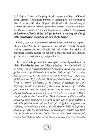 111
fjalë të tjera që atyre nuk u pëlqenin, dhe sqaruan se Shpirti i Shenjtë
është Krijues, i pakrijuar; Perëndi e vërtetë prej një Perëndie të
vërtetë; se Ati, Biri dhe Ai janë njësojë në thelb dhe në natyrë.
Atëherë, ata i shtuan amanetit (kanunit të besimit, Besojma e Nikesë)
të cilën ua vendosën treqind e tetëmbëdhjetë peshkopë: “…besojmë
në Shpirtin e Shenjtë si Zot i cili jep jetë; që ka dal prej Atit dhe që
është i madhëruar së bashku me Atin dhe të Birin.”
Kështu, ky këshillë ekumenikë mbarojë me vendimin se Shpirti i
Shenjtë është Zot dhe aty sqaruan se Biri, Ati dhe Shpirti i Shenjtë
janë tri persona dhe se janë njëshmëri në trinitet dhe trinitet në
njëshmëri. Mbaroj çështja me dënimin e Macedoniusit dhe çdokënd
që ishte sipas mendimit të tij prej peshkorëve.
Shehrrastani e ka përmbledhur konceptin e këtyre dy vendimeve në
librin ‘Fetë dhe besimet’ me fjalën e mëtejme: “Besojmë në një Hyj
të vetëm, Atin e gjithëpushtetshëm, Krijuesin e qiellit e të tokës, të
gjitha sendeve që shihen dhe nuk shihen. Edhe në një Zot të vetëm,
Jezu Krishtin, një të vetmin Birin e Hyjit, të lindur prej Atit para të
gjithë shekujve. Hyj prej Hyjit, Dritë prej Dritës, Hyji i vërtetë prej
Hyjit të vërtetë. Të lindur, jo të krijuar, të njëgjëjtë me Atin:
Nëpërmjet të cilit u krijuan të gjitha sendet. Ai për ne njerëzit dhe
për shpëtimin tonë zbriti prej qiellit. E u mishërua për virtyt të
Shpirtit të Shenjtë në kraharorin e virgjërës Mari: e u bë njeri. Dhe u
kryqëzua për ne nën Poncin Pilat; Pësoi dhe u varros, dhe u ngjall të
tretën ditë sipas Shkrimeve, e u ngrit në qiell dhe rri në të djathtën e
Atit. Dhe përsëri do të vijë me lavdi për të gjykuar të gjallët e të
vdekurit, e Mbretëria e tij nuk do të ketë mbarim. Edhe në Shpirtin e
Shenjtë, që është Zot dhe jetëbërës: që rrjedh prej Atit dhe prej Birit.
Dhe së bashku me Atin dhe Birin adhurohet dhe lavdërohet, që foli
me anë të profetëve. Edhe në një Kishë të vetme, të shenjtë, katolike
 
