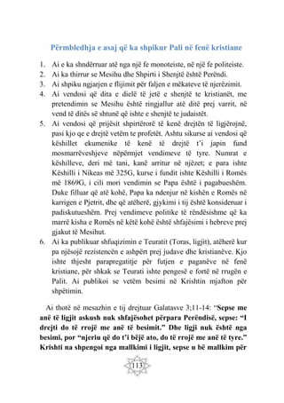 113
Përmbledhja e asaj që ka shpikur Pali në fenë kristiane
1. Ai e ka shndërruar atë nga një fe monoteiste, në një fe politeiste.
2. Ai ka thirrur se Mesihu dhe Shpirti i Shenjtë është Perëndi.
3. Ai shpiku ngjarjen e flijimit për faljen e mëkateve të njerëzimit.
4. Ai vendosi që dita e dielë të jetë e shenjtë te kristianët, me
pretendimin se Mesihu është ringjallur atë ditë prej varrit, në
vend të ditës së shtunë që ishte e shenjtë te judaistët.
5. Ai vendosi që prijësit shpirtërorë të kenë drejtën të ligjërojnë,
pasi kjo qe e drejtë vetëm te profetët. Ashtu sikurse ai vendosi që
këshillet ekumenike të kenë të drejtë t’i japin fund
mosmarrëveshjeve nëpërmjet vendimeve të tyre. Numrat e
këshilleve, deri më tani, kanë arritur në njëzet; e para ishte
Këshilli i Nikeas më 325G, kurse i fundit ishte Këshilli i Romës
më 1869G, i cili mori vendimin se Papa është i pagabueshëm.
Duke filluar që atë kohë, Papa ka ndenjur në kishën e Romës në
karrigen e Pjetrit, dhe që atëherë, gjykimi i tij është konsideruar i
padiskutueshëm. Prej vendimeve politike të rëndësishme që ka
marrë kisha e Romës në këtë kohë është shfajësimi i hebreve prej
gjakut të Mesihut.
6. Ai ka publikuar shfuqizimin e Teuratit (Toras, ligjit), atëherë kur
pa njësojë rezistencën e ashpërt prej judave dhe kristianëve. Kjo
ishte thjesht parapregatitje për futjen e paganëve në fenë
kristiane, për shkak se Teurati ishte pengesë e fortë në rrugën e
Palit. Ai publikoi se vetëm besimi në Krishtin mjafton për
shpëtimin.
Ai thotë në mesazhin e tij drejtuar Galatasve 3;11-14: “Sepse me
anë të ligjit askush nuk shfajësohet përpara Perëndisë, sepse: “I
drejti do të rrojë me anë të besimit.” Dhe ligji nuk është nga
besimi, por “njeriu që do t’i bëjë ato, do të rrojë me anë të tyre.”
Krishti na shpengoi nga mallkimi i ligjit, sepse u bë mallkim për
 