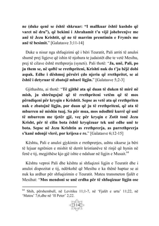 114
ne (duke qenë se është shkruar: “I mallkuar është kushdo që
varet në dru”), që bekimi i Abrahamit t’u vijë johebrenjve me
anë të Jezu Krishtit, që ne të marrim premtimin e Frymës me
anë të besimit.” [Galatasve 3;11-14]
Duke u nisur nga shfuqizimi që i bëri Teuratit, Pali arriti të anuloi
shumë prej ligjeve që ishin të njohura te judaistët dhe te vetë Mesihu,
prej të cilave është rrethprerja (syneti). Pali thotë: “Ja, unë, Pali, po
ju them se, në qoftë se rrethpriteni, Krishti nuk do t’ju bëjë dobi
aspak. Edhe i dëshmoj përsëri çdo njeriu që rrethpritet, se ai
është i detyruar të zbatojë mbarë ligjin.” [Galatasve 5;2-3]
Gjithashtu, ai thotë: “Të gjithë ata që duan të duken të mirë në
mish, ju shtrëngojnë që të rrethpriteni vetëm që të mos
përndiqeni për kryqin e Krishtit. Sepse as vetë ata që rrethpriten
nuk e zbatojnë ligjin, por duan që ju të rrethpriteni, që ata të
mburren në mishin tuaj. Sa për mua, mos ndodhtë kurrë që unë
të mburrem me tjetër gjë, veç për kryqin e Zotit tonë Jezu
Krisht, për të cilin bota është kryqëzuar tek unë edhe unë te
bota. Sepse në Jezu Krishtin as rrethprerja, as parrethprerja
s’kanë ndonjë vlerë, por krijesa e re.” [Galatasve 6;12-15]
Kështu, Pali e anuloi gjykimin e rrethprerjes, ashtu sikurse ja bëri
të lejuar ngrënien e mishit të derrit kristianëve të rinjë që hynin në
fenë e tij, megjithëse kjo gjë ishte e ndaluar në ligjin e Musait.64
Kështu veproi Pali dhe kështu ai shfuqizoi ligjin e Teuratit dhe i
anuloi dispozitat e tij, ndërkohë që Mesihu e ka thënë haptaz se ai
nuk ka ardhur për shfuqizimin e Teuratit. Mateu transmeton fjalët e
Mesihut: “Mos mendoni se unë erdha për të shfuqizuar ligjin ose
64
Shih, përshembull, në Levitiku 11;1-7, në ‘Fjalët e urta’ 11;22, në
‘Mateu’ 7;6,dhe në ‘II Peter’ 2;22.
 