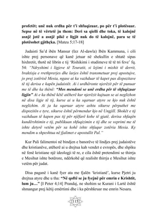 115
profetët; unë nuk erdha për t’i shfuqizuar, po për t’i plotësuar.
Sepse në të vërtetë ju them: Deri sa qielli dhe toka, të kalojnë
asnjë jotë a asnjë pikë e ligjit nuk do të kalojnë, para se të
plotësohet gjithçka. [Mateu 5;17-18]
Judaisti Sa’d ibën Mansur (Izz Al-dawla) Ibën Kammuna, i cili
ishte prej personave që kanë jetuar në shekullin e shtatë sipas
hixhretit, thotë në librin e tij ‘Rishikimi i studimeve të të tri feve’ fq.
54: “Ndryshimi i ligjeve të Teuratit, si lejimi i mishit të derrit,
braktisja e rrethprerjes dhe larjes është transmetuar prej apostujve,
jo prej zotërisë Mesia, ngase ai ka vazhduar të kapet pas dispozitave
të tij derisa e kapën judaistët. Ai i urdhëronte njerëzit për të punuar
me të dhe ka thënë: “Mos mendoni se unë erdha për të shfuqizuar
ligjin” Ai e ka thënë këtë atëherë kur njerëzit kujtuan se ai neglizhon
në disa ligje të tij, kurse ai u ka sqaruar atyre se kjo nuk është
neglizhim. Ai ja ka sqaruar atyre ashtu sikurse përputhet me
dispozitën e tyre, sikurse është përmendur kjo në Ungjill. Shokët e tij
vazhduan të kapen pas tij për njëfarë kohe të gjatë, derisa shfaqën
kundërshtimin e tij, publikuan shfuqizimin e tij dhe se veprimi me të
ishte detyrë vetëm për sa kohë ishte shfaqur zotëria Mesia. Ky
mendim u shpeshtua në fjalimet e apostullit Pal.”
Kur Pali falimentoi në bindjen e banorëve të lindjes prej judaistëve
dhe kristianëve, atëherë ai u drejtua kah vendet e evropës, dhe shpiku
në fenë kristiane një ideologji të re, e cila është pretendimi se thirrja
e Mesihut ishte botërore, ndërkohë që realisht thirrja e Mesihut ishte
vetëm për judat.
Disa paganë i kanë fyer ata me fjalën ‘kristianë’, kurse Pjetri ju
drejtua atyre dhe u tha: “Në qoftë se ju fyejnë për emrin e Krishtit,
lum ju…” [I Peter 4;14] Prandaj, ne shohim se Kurani i Lartë është
shmangur prej këtij emërtimi dhe i ka përshkruar me emrin Nesara.
 