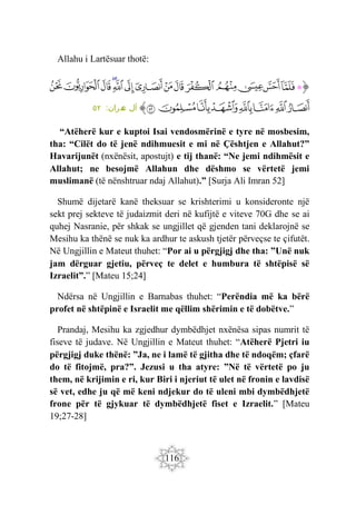 116
Allahu i Lartësuar thotë:
‫ﭐ‬‫ﱡ‬‫ﭐ‬
‫ﲹ‬
‫ﲺ‬
‫ﲻ‬
‫ﲼ‬
‫ﲽ‬
‫ﲾ‬
‫ﲿ‬
‫ﳀ‬
‫ﳁ‬
‫ﳂ‬
‫ﳃ‬
‫ﳄ‬
‫ﳅ‬
‫ﳆ‬
‫ﳇ‬
‫ﳈ‬
‫ﳉ‬
‫ﳊ‬
‫ﳋ‬
‫ﳌ‬
‫ﳍ‬
‫ﳎ‬
‫ﳏ‬
‫ﱠ‬
:‫مران‬
‫ع‬ ‫آل‬
٥٢
“Atëherë kur e kuptoi Isai vendosmërinë e tyre në mosbesim,
tha: “Cilët do të jenë ndihmuesit e mi në Çështjen e Allahut?”
Havarijunët (nxënësit, apostujt) e tij thanë: “Ne jemi ndihmësit e
Allahut; ne besojmë Allahun dhe dëshmo se vërtetë jemi
muslimanë (të nënshtruar ndaj Allahut).” [Surja Ali Imran 52]
Shumë dijetarë kanë theksuar se krishterimi u konsideronte një
sekt prej sekteve të judaizmit deri në kufijtë e viteve 70G dhe se ai
quhej Nasranie, për shkak se ungjillet që gjenden tani deklarojnë se
Mesihu ka thënë se nuk ka ardhur te askush tjetër përveçse te çifutët.
Në Ungjillin e Mateut thuhet: “Por ai u përgjigj dhe tha: ”Unë nuk
jam dërguar gjetiu, përveç te delet e humbura të shtëpisë së
Izraelit”.” [Mateu 15;24]
Ndërsa në Ungjillin e Barnabas thuhet: “Perëndia më ka bërë
profet në shtëpinë e Israelit me qëllim shërimin e të dobëtve.”
Prandaj, Mesihu ka zgjedhur dymbëdhjet nxënësa sipas numrit të
fiseve të judave. Në Ungjillin e Mateut thuhet: “Atëherë Pjetri iu
përgjigj duke thënë: ”Ja, ne i lamë të gjitha dhe të ndoqëm; çfarë
do të fitojmë, pra?”. Jezusi u tha atyre: ”Në të vërtetë po ju
them, në krijimin e ri, kur Biri i njeriut të ulet në fronin e lavdisë
së vet, edhe ju që më keni ndjekur do të uleni mbi dymbëdhjetë
frone për të gjykuar të dymbëdhjetë fiset e Izraelit.” [Mateu
19;27-28]
 
