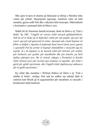 118
Dhe ajete të tjera të shumta që theksojnë se thirrja e Mesihut ishte
vetëm për çifutët. Hauarijunët (apostujt, nxënësit) ishin në këtë
mendim, gjersa erdhi Pali dhe i ndryshoi këto koncepte. Shkrimëtarët
e kristianëve e pranojnë këtë në librat e tyre.
Habib Sa’id, historiani fanatik kristianë, thotë në librin e tij ‘Fetë e
botës’ fq. 284: “Ungjilli në vetvete është mesazh gjithëpërfshirës.
Nuk ka në të diçka që të kufizohet vetëm për një popull, apo për një
rracë, apo për një gjeneratë të vetme. Apostujt nuk e kanë kuptuar në
fillim se kufijtë e ngushta të judaizmit kanë marrë fund, porse gjenia
e apostullit Pal ka arritur të kuptojë shumëfishin e mesazhit nga ky
aspekt. Ai e ka kuptuar se ky mesazh është për hebretë, për arabët,
për barbarët, për grekët, për mashkullin dhe për femrën, pa bërë
dallim ndërmjet tyre. Me të vërtetë, shfaqia e Perëndisë te Krishti
është zbrazur prej çdo racizmi apo tendence të ngushtë. Ajo është e
gjërë për gjithë njerëzimin, dhe Ungjilli është shpëtim prej mëkateve
për të gjithë njerëzimin.”
Ky është dhe mendimi i William Pathon në librin e tij ‘Fetë e
mëdha të botës’, mirëpo, Pali nuk ka ardhur me ndonjë fjalë të
zotërisë tonë Mesih që të argumentohet për mendimin se mesazhi i
krishterimit është botërorë.
 