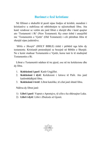 119
Burimet e fesë kristiane
Në fillimet e shekullit të pestë sipas lindjes së krishtit, mendimi i
kristianëve u stabilizua në mbështetjen te njëzeteshtatë libra. Ata
kanë vendosur se vetëm ato janë librat e shenjtë dhe i kanë quajtur
ato ‘Testamenti i Ri’ (New Testament). Ky emer është i anasjelltë
me ‘Testamentin e Vjetër’ (Old Testament) i cili përmban libra të
shenjtë sipas judaistëve.
‘Bibla e Shenjtë’ (HOLY BIBLE) është i përbërë nga këto dy
testamente. Kristianët pretendojnë se besojnë në Biblën e Shenjtë.
Ne e kemi studiuar Testamentin e Vjetër, kurse tani le të studiojmë
Testamentin e Ri.
Librat e Testamentit ndahen të tre pjesë, ose në tre koleksione dhe
dy libra.
1. Koleksioni i parë: Katër Ungjillet.
2. Koleksioni i dytë: Koleksioni i letrave të Palit. Ato janë
katërmbëdhjetë libra.
3. Koleksioni i tretë: Librat katolike, të cilat janë shtatë libra.
Ndërsa dy librat janë:
1) Libri i parë: Veprat e Apostujve, të cilin e ka shkruajtur Luka.
2) Libri i dytë: Libri i Zbulesës së Gjonit.
 
