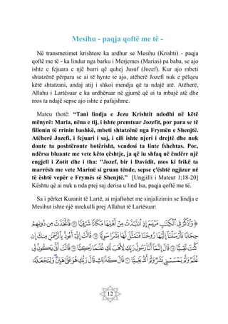 12
Mesihu - paqja qoftë me të -
Në transmetimet krishtere ka ardhur se Mesihu (Krishti) - paqja
qoftë me të - ka lindur nga barku i Merjemes (Marias) pa baba, se ajo
ishte e fejuara e një burri që quhej Jusuf (Jozef). Kur ajo mbeti
shtatzënë përpara se ai të hynte te ajo, atëherë Jozefi nuk e pëlqeu
këtë shtatzani, andaj atij i shkoi mendja që ta ndajë atë. Atëherë,
Allahu i Lartësuar e ka urdhëruar në gjumë që ai ta mbajë atë dhe
mos ta ndajë sepse ajo ishte e pafajshme.
Mateu thotë: “Tani lindja e Jezu Krishtit ndodhi në këtë
mënyrë: Maria, nëna e tij, i ishte premtuar Jozefit, por para se të
fillonin të rrinin bashkë, mbeti shtatzënë nga Frymën e Shenjtë.
Atëherë Jozefi, i fejuari i saj, i cili ishte njeri i drejtë dhe nuk
donte ta poshtëronte botërisht, vendosi ta linte fshehtas. Por,
ndërsa bluante me vete këto çështje, ja që iu shfaq në ëndërr një
engjell i Zotit dhe i tha: ''Jozef, bir i Davidit, mos ki frikë ta
marrësh me vete Marinë si gruan tënde, sepse ç'është ngjizur në
të është vepër e Frymës së Shenjtë.” [Ungjilli i Mateut 1;18-20]
Kështu që ai nuk u nda prej saj derisa u lind Isa, paqja qoftë me të.
Sa i përket Kuranit të Lartë, ai mjaftohet me sinjalizimin se lindja e
Mesihut ishte një mrekulli prej Allahut të Lartësuar:
‫ﭐ‬‫ﱡ‬‫ﭐ‬
‫ﱣ‬
‫ﱤ‬
‫ﱥ‬
‫ﱦ‬
‫ﱧ‬
‫ﱨ‬
‫ﱩ‬
‫ﱪ‬
‫ﱫ‬
‫ﱬ‬
‫ﱭ‬
‫ﱮ‬
‫ﱯ‬
‫ﱰ‬
‫ﱱ‬
‫ﱲ‬
‫ﱳ‬
‫ﱴ‬
‫ﱵ‬
‫ﱶ‬
‫ﱷ‬
‫ﱸ‬
‫ﱹ‬
‫ﱺ‬
‫ﱻ‬
‫ﱼ‬
‫ﱽ‬
‫ﱾ‬
‫ﱿ‬
‫ﲀ‬
‫ﲁ‬
‫ﲂ‬
‫ﲃ‬
‫ﲄ‬
‫ﲅ‬
‫ﲆ‬
‫ﲇ‬
‫ﲈ‬
‫ﲉ‬
‫ﲊ‬
‫ﲋ‬
‫ﲌ‬
‫ﲍ‬
‫ﲎ‬
‫ﲏ‬
‫ﲐ‬
‫ﲑ‬
‫ﲒ‬
‫ﲓ‬
‫ﲔ‬
‫ﲕ‬
‫ﲖ‬
‫ﲗ‬
‫ﲘ‬
‫ﲙ‬
‫ﲚ‬
‫ﲛ‬
‫ﲜ‬
‫ﲝ‬
‫ﲞ‬
‫ﲟ‬
‫ﲠ‬
‫ﲡ‬
 