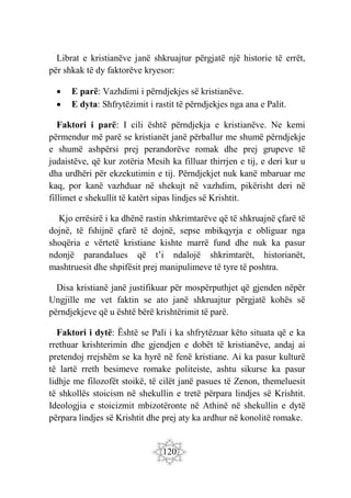 120
Librat e kristianëve janë shkruajtur përgjatë një historie të errët,
për shkak të dy faktorëve kryesor:
 E parë: Vazhdimi i përndjekjes së kristianëve.
 E dyta: Shfrytëzimit i rastit të përndjekjes nga ana e Palit.
Faktori i parë: I cili është përndjekja e kristianëve. Ne kemi
përmendur më parë se kristianët janë përballur me shumë përndjekje
e shumë ashpërsi prej perandorëve romak dhe prej grupeve të
judaistëve, që kur zotëria Mesih ka filluar thirrjen e tij, e deri kur u
dha urdhëri për ekzekutimin e tij. Përndjekjet nuk kanë mbaruar me
kaq, por kanë vazhduar në shekujt në vazhdim, pikërisht deri në
fillimet e shekullit të katërt sipas lindjes së Krishtit.
Kjo errësirë i ka dhënë rastin shkrimtarëve që të shkruajnë çfarë të
dojnë, të fshijnë çfarë të dojnë, sepse mbikqyrja e obliguar nga
shoqëria e vërtetë kristiane kishte marrë fund dhe nuk ka pasur
ndonjë parandalues që t’i ndalojë shkrimtarët, historianët,
mashtruesit dhe shpifësit prej manipulimeve të tyre të poshtra.
Disa kristianë janë justifikuar për mospërputhjet që gjenden nëpër
Ungjille me vet faktin se ato janë shkruajtur përgjatë kohës së
përndjekjeve që u është bërë krishtërimit të parë.
Faktori i dytë: Është se Pali i ka shfrytëzuar këto situata që e ka
rrethuar krishterimin dhe gjendjen e dobët të kristianëve, andaj ai
pretendoj rrejshëm se ka hyrë në fenë kristiane. Ai ka pasur kulturë
të lartë rreth besimeve romake politeiste, ashtu sikurse ka pasur
lidhje me filozofët stoikë, të cilët janë pasues të Zenon, themeluesit
të shkollës stoicism në shekullin e tretë përpara lindjes së Krishtit.
Ideologjia e stoicizmit mbizotëronte në Athinë në shekullin e dytë
përpara lindjes së Krishtit dhe prej aty ka ardhur në konolitë romake.
 