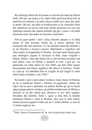 121
Kjo ideologji thërret për të pranuar se ekziston një shpirt që drejton
botën. Më pas, ajo tregon se ky shpirt është pjesë prej kësaj bote që
qarkullon në materien e tij ashtu sikurse rrjedh uji te druri apo zjarri
te prushi. Më pas, ata dalin në konkluzionin se dy elementët fizike
dhe shpirtërore në univers nuk kanë ndonjë ekzistencë më vete, por
nëpërmjet materies dhe shpirtit përbëhet një gjë e vetme e cila është
ekzistenca reale. Kjo quhet në stoicizëm ‘panteizëm’.
Pali ka qenë njohës i mirë i kësaj filozofie përpara se të shfaq
hyrjen në fenë kristiane, kështu që, ai përziu ndërmjet fesë
monoteiste dhe fesë politeiste. Ai i ka mbushur librat dhe këshillat e
tij me filozofin e devijuar stoicism. Shkrimtarët e Ungjilleve nuk
ishin nxënës të drejtpërdrejt të Mesihut. Ata kanë marrë shumë gjëra
prej ideologjive pagane të devijuara të Palit, sepse Ungjillet e
Mateut, Makut, Lukas dhe Gjonit tek të cilat bazohen kristianët nuk
janë njohur veçse në fillimet e shekullit të tretë. I pari që i ka
përmendur ato është Arinos në vitin 209G; nga këtu është larguar
besueshmëria prej këtyre ungjilleve dhe librave të krishtere. Thuhet
se i pari që i ka mbledhur këto tri Ungjille në një Ungjill të vetëm
është Tatian në kufijtë e vitit 170G.65
Kristianët e parë e kanë ndjerë rrezikun e kësaj situate të frikshme
që do ta shndërrojë thirrjen e Mesihut në paganizëm, mirëpo kjo
ndjesi nuk ka qenë e përkrahur me pushtet. Kështu që, ajo ra shumë
shpejt përpara përroit rrëmbyes që përfshiu krishterimin në fillimin e
historisë së saj dhe shumë prej viktimave të tyre ishin ungjillet,
fletushkat dhe këshillat. Është e sigurt se këto libra të humbur
përmbanin thirrjen e saktë të Mesihut, sikur mos të ishte kështu,
atëherë pasuesit paganë të Palit nuk do t’i kishin fshehur, as nuk do
t’i kishin asgjësuar ato.
65
Shih: ‘Hyrje në Testamentin e Ri’ fq. 146, të autorit Kajs Fehim Aziz.
 