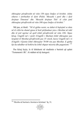 125
shkruajtur përafërsisht në vitin 150 sipas lindjes së krishtit. Ashtu
sikurse i atribuohet të dytit (Palit) ‘Mesazhi i parë dhe i dytë
drejtuar Timoteut’ dhe ‘Mesazhi drejtuar Titit’ të cilat janë
shkruajtur përafërsisht në vitin 100 sipas lindjes së krishtit.”
Më pas, ai thotë: “Në të gjitha rastet, ne duhet të kujtojmë se data
në të cilën ka shumë gjasa të ketë përfunduar jeta e Mesihut në tokë
dhe të jetë ngritur në qiell është përafërsisht në vitin 33G. Sipas
kësaj, Ungjilli më i vjetër (Ungjilli i Markut) është shkruajtur pas
largimit të Mesihut përafërsisht pas 35 vitesh, kurse Ungjilli më i ri
(Ungjilli i Gjonit) është shkruajtur 70-90 vite pas Mesihut. E gjitha
kjo ka ndodhur në kohëra ku është shquar mizoria dhe paganizmi.”70
Pas kësaj hyrje, le të kthehemi në studimin e burimit që quhet
‘Testamenti i Ri’. Ai ndahet në dy kategori:
70
‘Mesihu në burimet e besimeve kristiane’ fq. 31.
 