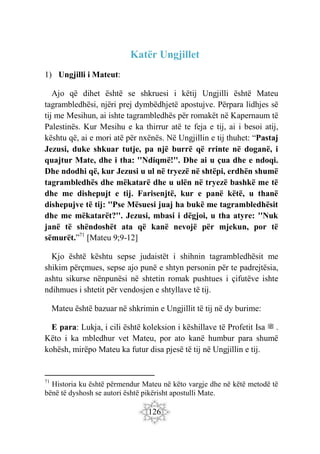 126
Katër Ungjillet
1) Ungjilli i Mateut:
Ajo që dihet është se shkruesi i këtij Ungjilli është Mateu
tagrambledhësi, njëri prej dymbëdhjetë apostujve. Përpara lidhjes së
tij me Mesihun, ai ishte tagrambledhës për romakët në Kapernaum të
Palestinës. Kur Mesihu e ka thirrur atë te feja e tij, ai i besoi atij,
kështu që, ai e mori atë për nxënës. Në Ungjillin e tij thuhet: “Pastaj
Jezusi, duke shkuar tutje, pa një burrë që rrinte në doganë, i
quajtur Mate, dhe i tha: ''Ndiqmë!''. Dhe ai u çua dhe e ndoqi.
Dhe ndodhi që, kur Jezusi u ul në tryezë në shtëpi, erdhën shumë
tagrambledhës dhe mëkatarë dhe u ulën në tryezë bashkë me të
dhe me dishepujt e tij. Farisenjtë, kur e panë këtë, u thanë
dishepujve të tij: ''Pse Mësuesi juaj ha bukë me tagrambledhësit
dhe me mëkatarët?''. Jezusi, mbasi i dëgjoi, u tha atyre: ''Nuk
janë të shëndoshët ata që kanë nevojë për mjekun, por të
sëmurët.”71
[Mateu 9;9-12]
Kjo është kështu sepse judaistët i shihnin tagrambledhësit me
shikim përçmues, sepse ajo punë e shtyn personin për te padrejtësia,
ashtu sikurse nënpunësi në shtetin romak pushtues i çifutëve ishte
ndihmues i shtetit për vendosjen e shtyllave të tij.
Mateu është bazuar në shkrimin e Ungjillit të tij në dy burime:
E para: Lukja, i cili është koleksion i këshillave të Profetit Isa ‫ﷺ‬ .
Këto i ka mbledhur vet Mateu, por ato kanë humbur para shumë
kohësh, mirëpo Mateu ka futur disa pjesë të tij në Ungjillin e tij.
71
Historia ku është përmendur Mateu në këto vargje dhe në këtë metodë të
bënë të dyshosh se autori është pikërisht apostulli Mate.
 