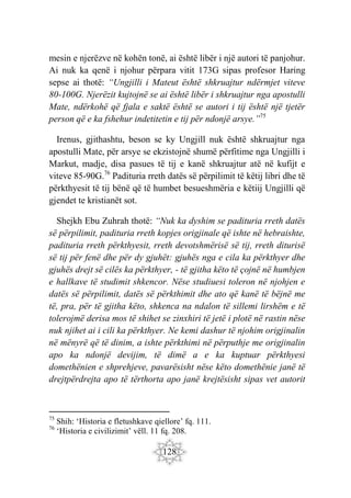 128
mesin e njerëzve në kohën tonë, ai është libër i një autori të panjohur.
Ai nuk ka qenë i njohur përpara vitit 173G sipas profesor Haring
sepse ai thotë: “Ungjilli i Mateut është shkruajtur ndërmjet viteve
80-100G. Njerëzit kujtojnë se ai është libër i shkruajtur nga apostulli
Mate, ndërkohë që fjala e saktë është se autori i tij është një tjetër
person që e ka fshehur indetitetin e tij për ndonjë arsye.”75
Irenus, gjithashtu, beson se ky Ungjill nuk është shkruajtur nga
apostulli Mate, për arsye se ekzistojnë shumë përfitime nga Ungjilli i
Markut, madje, disa pasues të tij e kanë shkruajtur atë në kufijt e
viteve 85-90G.76
Padituria rreth datës së përpilimit të këtij libri dhe të
përkthyesit të tij bënë që të humbet besueshmëria e këtiij Ungjilli që
gjendet te kristianët sot.
Shejkh Ebu Zuhrah thotë: “Nuk ka dyshim se padituria rreth datës
së përpilimit, padituria rreth kopjes origjinale që ishte në hebraishte,
padituria rreth përkthyesit, rreth devotshmërisë së tij, rreth diturisë
së tij për fenë dhe për dy gjuhët: gjuhës nga e cila ka përkthyer dhe
gjuhës drejt së cilës ka përkthyer, - të gjitha këto të çojnë në humbjen
e hallkave të studimit shkencor. Nëse studiuesi toleron në njohjen e
datës së përpilimit, datës së përkthimit dhe ato që kanë të bëjnë me
të, pra, për të gjitha këto, shkenca na ndalon të sillemi lirshëm e të
tolerojmë derisa mos të shihet se zinxhiri të jetë i plotë në rastin nëse
nuk njihet ai i cili ka përkthyer. Ne kemi dashur të njohim origjinalin
në mënyrë që të dinim, a ishte përkthimi në përputhje me origjinalin
apo ka ndonjë devijim, të dimë a e ka kuptuar përkthyesi
domethënien e shprehjeve, pavarësisht nëse këto domethënie janë të
drejtpërdrejta apo të tërthorta apo janë krejtësisht sipas vet autorit
75
Shih: ‘Historia e fletushkave qiellore’ fq. 111.
76
‘Historia e civilizimit’ vëll. 11 fq. 208.
 