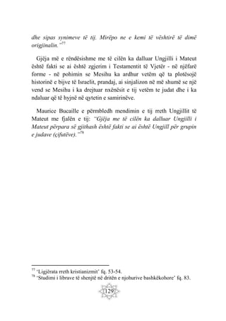 129
dhe sipas synimeve të tij. Mirëpo ne e kemi të vështirë të dimë
origjinalin.”77
Gjëja më e rëndësishme me të cilën ka dalluar Ungjilli i Mateut
është fakti se ai është zgjerim i Testamentit të Vjetër - në njëfarë
forme - në pohimin se Mesihu ka ardhur vetëm që ta plotësojë
historinë e bijve të Israelit, prandaj, ai sinjalizon në më shumë se një
vend se Mesihu i ka drejtuar nxënësit e tij vetëm te judat dhe i ka
ndaluar që të hyjnë në qytetin e samirinëve.
Maurice Bucaille e përmbledh mendimin e tij rreth Ungjillit të
Mateut me fjalën e tij: “Gjëja me të cilën ka dalluar Ungjilli i
Mateut përpara së gjithash është fakti se ai është Ungjill për grupin
e judave (çifutëve).”78
77
‘Ligjërata rreth kristianizmit’ fq. 53-54.
78
‘Studimi i librave të shenjtë në dritën e njohurive bashkëkohore’ fq. 83.
 