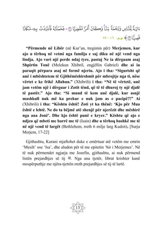 13
‫ﲢ‬
‫ﲣ‬
‫ﲤ‬
‫ﲥ‬
‫ﲦ‬
‫ﲧ‬
‫ﲨ‬
‫ﲩ‬
‫ﲪ‬
‫ﲫ‬
‫ﲬ‬
‫ﲭ‬
‫ﲮ‬
‫ﲯ‬
‫ﲰ‬
‫ﲱ‬
‫ﱠ‬
:‫ريم‬
‫م‬
١٦
-
٢٢
“Përmende në Libër (në Kur’an, tregimin për) Merjemen, kur
ajo u tërhoq në vetmi nga familja e saj diku në një vend nga
lindja. Ajo vuri një perde ndaj tyre, pastaj Ne ia dërguam asaj
Shpirtin Tonë (Melekun Xhibril, engjëllin Gabriel) dhe ai iu
paraqit përpara asaj në formë njeriu. Ajo i tha: “Sigurisht që
unë i mbështetem të Gjithëmëshirshmit për mbrojtje nga ti, nëse
vërtet e ke frikë Allahun.” (Xhibrili) i tha: “Në të vërtetë, unë
jam vetëm një i dërguar i Zotit tënd, që të të dhuroj ty një djalë
të pastër.” Ajo tha: “Si mund të kem unë djalë, kur asnjë
mashkull nuk më ka prekur e nuk jam as e pacipë?!” Ai
(Xhibrili) i tha: “Kështu është! Zoti yt ka thënë: ‘Kjo për Mua
është e lehtë. Ne do ta bëjmë atë shenjë për njerëzit dhe mëshirë
nga ana Jonë’. Dhe kjo është punë e kryer.” Kështu që ajo e
ndjeu që mbeti me barrë me të (Isain) dhe u tërhoq bashkë me të
në një vend të largët (Bethlehem, rreth 6 milje larg Kudsit). [Surja
Merjem, 17-22]
Gjithashtu, Kurani mjaftohet duke e emërtuar atë vetëm me emrin
‘Mesih’ ose ‘Isa’, dhe aludon për të me epitetin ‘bir i Merjemes’. Në
të nuk përmendet ngjarja me Jozefin, gjithashtu, ai nuk përmend
listën prejardhjes së tij ‫ﷺ‬. Nga ana tjetër, librat krishter kanë
mospërputhje me njëra-tjetrën rreth prejardhjes së tij të lartë.
 