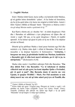 130
2) Ungjilli i Markut.
Emri i Markut është Gjoni, kurse nofka e tij latinisht është Markus,
që në gjuhën latine domethënë: ‘çekan’. Ai ka lindur në Jeruzalem,
aty ku tij ka qenë nëna e tij, kurse me origjinë ai është hebre. Autori i
librit ‘Fjalori i Biblës së Shenjtë’ thotë: “Mendohet se Makrus është i
riu që ndoqi Mesian natën e qetësimit të tij.”79
Kur Pjetri e thirrte atë, ai i thoshte ‘bir’. Ai është shoqëruesi i Palit
dhe i Barnabas në udhëtimet e tyre përgëzuese në Qipro dhe në
Azinë e vogël. Më pas, ai ka qenë shoqërues i Pjetrit, të madhit
apostull. Ai ka kaluar një pjesë të jetës së tij me të dhe e ka ndjekur
atë deri në Romë.
Dituritë që ka përfituar Marku e kanë pasur burimin nga Pali dhe
nxënësit e tij. Marku ishte djali i vëllait të Barnabas. Pali thotë në
mesazhin e tij drejtuar banorëve të Kolosianëve: “Aristarku, i
burgosur me mua, ju përshëndet bashkë me Markun, kushëririn
e Barnabës (për të cilin keni marrë mësimin, po të vijë te ju, ta
mirëprisni),”80
[Kolosianëve 4;10]
Marku ishte motivi i konfliktit ndërmjet Palit dhe Barnabas: “Pas
disa ditësh Pali i tha Barnabës: “Le të kthehemi të shohim
vëllezërit tanë në çdo qytet, ku kemi shpallur fjalën e Perëndisë,
për të parë si janë”. Dhe Barnaba donte të merrte me vete
Gjonin, të quajtur MARKU / Mark. Por Pali mendonte se nuk
duhej marrë me vete atë që ishte ndarë prej tyre në Pamfili, dhe
79
‘Fjalori i Biblës së Shenjtë’ fq. 853.
80
Kolos është një qytet i Frigjisë (ang. Phrygia) në Azinë e vogël, i cili
ndodhet në lumin Likos (Anglisht: Lycus ose Lykos; Greek: Λύκος;
Turqisht: Çürüksu) afër takimit me njërin nga degët e tij që quhet
‘Maeander’ në një largësi 12 milje nga Laodicea.
 