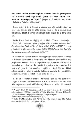 131
nuk kishte shkuar me ata në punë. Atëherë lindi një grindje saqë
ata u ndanë njëri nga tjetri; pastaj Barnaba, mbasi mori
markun, lundroi për në Qipro. 81
[Veprat 15;36-39] Më pas, Marku
kthehet tek Pali dhe i shërben atij.82
Luka, autori i librit Veprat, e përshkruan këtë grindje sikur me
qenë nga çështjet më të lehta, mirëpo fjala që ka përdorur është
misterioze. Thelbi i arsyes së grindjes ishte diçka më e fortë se sa
kjo.
Blake Luck thotë në shpjegimin e librit ‘Veprat e Apostujve’:
“Tani, Luka sqaron motivin e grindjes që ka ndodhur ndërmjet Palit
dhe Barnabas. Fjala që ka përdorur është ‘PARAXAUSMUS’ kurse
përkthyesi anglez James ka shtuar fjalën ‘SHARP’. Më pas, Pali dhe
Barnabas grinden edhe një herë tjetër.” 83
Luka nuk ka sqaruar motivet e kësaj grindje më shumë se sa thënja
se Barnaba dëshironte ta merrte me vete Markun në udhëtimet e tij
përgëzuese, kurse Pali nuk e ka pranuar këtë propozim. Nuk duhet të
mendohet se vetëm ky ishte motivi i grindjes së tyre, por ka disa
motive të tjera të cilat autorët e Ungjilleve i kanë fshehur. Thënë
ashiqari, motivi i kësaj grindje ka lidhje me teorinë e devijuar të Palit
në personalitetin e Mesihut - paqja qoftë me të - .
Le t’i kthehemi temës tonë dhe të themi: I pari që e ka përmendur
Ungjillin e Markut është historiani B.S.B. që ka vdekur në vitin 34G.
Ai e ka përmendur atë në librin e tij ‘Historia e kishës’. Ai ka marrë
81
‘Veprat’ 15;36-39. Pamfilia ndodhet nga ana veriore e detit romak dhe
është ndërmjet Kilikias (Anglisht: Cilicia; Greqisht: Κιλικία; Hebraisht:
‫קיליקיה‬ ; Aramisht: Կիլիկիա) dhe Likjas (Anglisht: Lycia).
82
Mesazhi i Palit drejtuar Filipianëve 1; 24.
83
Shih: ‘COMMETORY ON ACTS’ fq. 118, përcjellë nga libri ‘Çfarë
është Krishtërimi?’ fq. 128 në gjuhën Urdu.
 