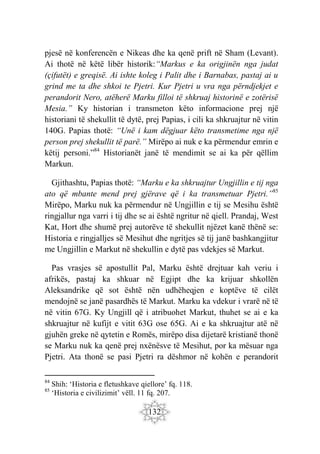 132
pjesë në konferencën e Nikeas dhe ka qenë prift në Sham (Levant).
Ai thotë në këtë libër historik:“Markus e ka origjinën nga judat
(çifutët) e greqisë. Ai ishte koleg i Palit dhe i Barnabas, pastaj ai u
grind me ta dhe shkoi te Pjetri. Kur Pjetri u vra nga përndjekjet e
perandorit Nero, atëherë Marku filloi të shkruaj historinë e zotërisë
Mesia.” Ky historian i transmeton këto informacione prej një
historiani të shekullit të dytë, prej Papias, i cili ka shkruajtur në vitin
140G. Papias thotë: “Unë i kam dëgjuar këto transmetime nga një
person prej shekullit të parë.” Mirëpo ai nuk e ka përmendur emrin e
këtij personi.”84
Historianët janë të mendimit se ai ka për qëllim
Markun.
Gjithashtu, Papias thotë: “Marku e ka shkruajtur Ungjillin e tij nga
ato që mbante mend prej gjërave që i ka transmetuar Pjetri.”85
Mirëpo, Marku nuk ka përmendur në Ungjillin e tij se Mesihu është
ringjallur nga varri i tij dhe se ai është ngritur në qiell. Prandaj, West
Kat, Hort dhe shumë prej autorëve të shekullit njëzet kanë thënë se:
Historia e ringjalljes së Mesihut dhe ngritjes së tij janë bashkangjitur
me Ungjillin e Markut në shekullin e dytë pas vdekjes së Markut.
Pas vrasjes së apostullit Pal, Marku është drejtuar kah veriu i
afrikës, pastaj ka shkuar në Egjipt dhe ka krijuar shkollën
Aleksandrike që sot është nën udhëheqjen e koptëve të cilët
mendojnë se janë pasardhës të Markut. Marku ka vdekur i vrarë në të
në vitin 67G. Ky Ungjill që i atribuohet Markut, thuhet se ai e ka
shkruajtur në kufijt e vitit 63G ose 65G. Ai e ka shkruajtur atë në
gjuhën greke në qytetin e Romës, mirëpo disa dijetarë kristianë thonë
se Marku nuk ka qenë prej nxënësve të Mesihut, por ka mësuar nga
Pjetri. Ata thonë se pasi Pjetri ra dëshmor në kohën e perandorit
84
Shih: ‘Historia e fletushkave qiellore’ fq. 118.
85
‘Historia e civilizimit’ vëll. 11 fq. 207.
 