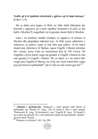 135
Teofil, që ti të njohësh vërtetësinë e gjërave që të kanë mësuar.”
[Luka 1;1-4]
Me sa duket prej hapjes së librit, ky libër është shkruajtur për
historitë e ngjarjeve që u kanë ndodhur kristianëve të parë, jo për
fjalët e Mesihut ‫ﷺ‬, megjithatë, në të gjenden shumë fjalë të Mesihut.
Luka i ka kushtuar rëndësi renditjes së ngjarjeve të kaluara të
Mesihut dhe përputhjen ndërmjet tyre. Ai libër synon udhëzimin e
mohuesve, jo judave, sepse ai nuk ishte prej judave. Ai ka marrë
shumë prej shkrimeve të Markut, ngase Ungjilli i Markut përmban
661 versete, kurse Luka ka transmetuar prej tij 350 versete. Në
Ungjillin e tij ka shumë vargje që gjenden te Ungjilli i Mateut të cilat
nuk gjenden te Ungjilli i Markut. Me sa duket, ai i ka marrë këto
vargje prej Ungjillit të Mateut, ose të dy ata i kanë marrë këto vargje
prej një burimi të përbashkët87
për të cilin ne nuk e kemi gjet dot.88
87
[Shënim i përkthyesit]: Studiuesit e kanë quajtur këtë burim të
përbashkët me ‘Burimi K’ (ang. ‘The Q source’), disa e kanë quajtur
‘Dokumenti K’ (ang. ‘Q document’), apo ‘Ungjilli K’ (ang. ‘Q Gospel’),
ose vetëm me gërmën ‘Q’ e cila simbolizon fjalën në Gjermanisht: ‘Quelle’,
që do të thotë ‘burimi’.
88
‘Historia e civilizimit’ vëll. 3 fq. 209.
 