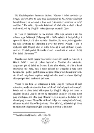 137
Në Enciklopedinë Franceze thuhet: “Gjonit i është atribuar ky
Ungjill dhe tri libra të tjerë prej Testamentit të Ri, mirëpo studimet
bashkëkohore në çështjet e feve nuk i dorëzohet saktësisë së këtij
atribimi.” Po ashtu, dijetarët kristianë në shekullin e dytë e kanë
mohuar të jetë ky Ungjill i shkruajtur nga apostulli Gjon.
Ja vlen të përmendim se ky mohim ishte nga Arinos i cili ka
mësuar nga Polikarpi (Polycarp 80 – 167) nxënësi i drejtpërdrejt i
apostullit Gjon, i cili ishte nxënës i Mesihut. Po ashtu, është gjendur
një sekt kristianë në shekullin e dytë me emrin ‘Alogin’ i cili e
mohonte këtë Ungjill dhe të gjitha këto që i janë atribuar Gjonit.
Autori i Enciklopedisë Britanike është i mendimit se autori i këtij
libri është ‘Serenthas’.90
Shkaku pse është ngritur kjo betejë është për shkak se Ungjilli i
Gjonit është i pari që pohon hyjninë e Mesihut dhe trinitetin.
Argument për të është se Mateu, Luka dhe Marku, të cilët e kanë
shkruajtur më parë, nuk i kanë pohuar në Ungjillet e tyre këto
besime. Sa i përket përkthimeve që janë shfaqur në shekujt mëvonë,
ato i kanë ndryshuar kuptimet origjinale dhe kanë vendosur fjalë që
aludojnë për këto besime të prishura.
Vihet re me këtë se shkrimtari i këtij Ungjilli vazhdon të jetë
misterioz, madje studiuesit e feve nuk kanë rënë në pajtim akoma për
kohën në të cilën është shkruajtur ky Ungjill. Zhytja në temat e
studimit të këtij Ungjilli të çon në mendimin se autori i tij nuk është
prej apostujve, por ishte prej filozofëve grek, ngase ai ka futur në të
shumë prej temave filozofike që kanë lidhje me teologjinë në Greqi,
sidomos teorinë filozofike judaiste ‘Filo’ (Fhilo), ndërkohë që dihet
te studiuesit se apostulli Gjon ishte prej njerëzve të thjeshtë.
90
‘Enciklopedia Britanike’ vëll. 13 fq. 98.
 