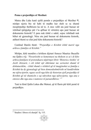 14
Pema e prejardhjes së Mesihut:
Mateu dhe Luka kanë sjellë pemën e prejardhjes së Mesihut ‫ﷺ‬,
mirëpo njeriu bie në habi të madhe kur sheh se sa shumë
mospërputhje thelbësore ka në to. A mos vallë ata janë bazuar në
ixhtihad (përpjekje për t’ia qëlluar të vërtetës) apo janë bazuar në
dokumenta historik? E para nuk është e saktë, sepse ixhtihadi nuk
bëhet në gjenealogji. Nëse ata janë bazuar në dokumenta historik,
atëherë themi se cilat janë këto dokumenta historik?
Cardinal Danilo thotë: “Prejardhja e Krishtit është marrë nga
arkiva e familjes së Krishtit.”
Mirëpo, këtë mendim e kritikon dijetari francez Maurice Bucaille
me fjalën e tij: “Pavarësisht se komentuesi na thekson se ai i di këto
arkiva familjare të pretenduara nëpërmjet librit ‘Historia e kishës’ të
Jozib Alsizarit, i cili është një shkrimtar me seriozitet shumë të
diskutueshëm, - është shumë e vështirë që të imagjinohet se familja e
Krishtit ka dy gjenealogji që bien domosdoshmërisht në kundërshtim
me njëra-tjetrën, ngase secili nga këto dy historian sjell prejardhje të
Krishtit që në shumicën e saj ndryshon nga njëra-tjetra; nga ana e
emrave dhe nga ana e numrave të paraardhësve.” 2
Tani ia lëmë fjalën Lukas dhe Mateut, që të flasin për këtë pemë të
prejardhjes.
2
‘Studim i librave të shenjtë’ fq. 115.
 