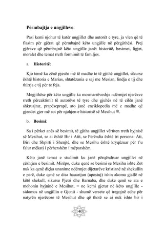 140
Përmbajtja e ungjilleve:
Pasi kemi njohur të katër ungjillet dhe autorët e tyre, ja vlen që të
flasim për gjërat që përmbajnë këto ungjille në përgjithësi. Prej
gjërave që përmbajnë këto ungjille janë: historitë, besimet, ligjet,
moralet dhe temat rreth formimit të familjes.
a. Historitë:
Kjo temë ka zënë pjesën më të madhe te të gjithë ungjillet, sikurse
është historia e Marias, shtatëzania e saj me Mesian, lindja e tij dhe
thirrja e tij për te feja.
Megjithëse për këto ungjille ka mosmarrëveshje ndërmjet njerëzve
rreth përcaktimit të autorëve të tyre dhe gjuhës në të cilën janë
shkruajtur, prapëseprapë, ato janë enciklopedia më e madhe që
gjendet gjer më sot për njohjen e historisë së Mesihut ‫ﷺ‬.
b. Besimi:
Sa i përket anës së besimit, të gjitha ungjillet vërtiten rreth hyjnisë
së Mesihut, se ai është Bir i Atit, se Perëndia është tri persona: Ati,
Biri dhe Shpirti i Shenjtë, dhe se Mesihu është kryqëzuar për t’u
falur mëkati i përhershëm i mëparshëm.
Këto janë temat e studimit ku janë përqëndruar ungjillet në
çështjen e besimit. Mirëpo, duke qenë se besimi se Mesihu ishte Zot
nuk ka qenë diçka unanime ndërmjet dijetarëve kristianë në shekullin
e parë, duke qenë se disa hauarijun (apostuj) ishin akoma gjallë në
këtë shekull, sikurse Pjetri dhe Barnaba, dhe duke qenë se ata e
mohonin hyjninë e Mesihut, = ne kemi gjetur në këto ungjille -
sidomos në ungjillin e Gjonit - shumë versete që tregojnë edhe për
natyrën njerëzore të Mesihut dhe që thotë se ai nuk ishte bir i
 