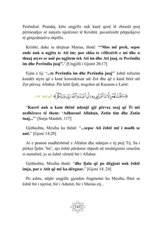141
Perëndisë. Prandaj, këto ungjille nuk kanë qenë të zbrazët prej
përmendjes së natyrës njerëzore të Krishtit, pavarësisht përpjekjeve
të gënjeshtarëve shpifës.
Krishti, duke iu drejtuar Marias, thotë: ““Mos më prek, sepse
ende nuk u ngjita te Ati im; por shko te vëllezërit e mi dhe u
thuaj atyre se unë po ngjitem tek Ati im dhe Ati juaj, te Perëndia
im dhe Perëndia juaj”.” [Ungjilli i Gjonit 20;17]
Fjala e tij: “...te Perëndia im dhe Perëndia juaj'” është refuzim
kundër atyre që e kanë konsideruar atë Zot dhe që e kanë bërë atë
Zot përveç Allahut. Për këtë fjalë, tregohet në Kuranin e Lartë:
‫ﭐ‬‫ﱡ‬
‫ﲝ‬
‫ﲞ‬
‫ﲟ‬
‫ﲠ‬
‫ﲡ‬
‫ﲢ‬
‫ﲣ‬
‫ﲤ‬
‫ﲥ‬
‫ﲦ‬
‫ﲧ‬
‫ﲨ‬
‫ﲩ‬
‫ﱠ‬
:‫ائدة‬ ‫الم‬
١١٧
“Kurrë nuk u kam thënë ndonjë gjë përveç asaj që Ti më
urdhërove të them: ‘Adhuroni Allahun, Zotin tim dhe Zotin
tuaj...’” [Surja Maideh, 117]
Gjithashtu, Mesihu ka thënë: “...sepse Ati është më i madh se
unë.” [Gjoni 14;28]
Ai e pranon madhështinë e Allahut dhe ndarjen e tij prej Tij. Sa i
përket fjalës ‘bir’, ajo është përdorur shpesh në trashëgimin izraelite
si metaforë, jo se është vërtetë bir i Allahut.
Gjithashtu, Mesihu thotë: “dhe fjala që po dëgjoni nuk është
imja, por e Atit që më ka dërguar.” [Gjoni 14; 24]
Po ashtu, nëpër ungjille gjenden fragmente ku Mesihu flitet se
është bir i njeriut, bir i Adamit, bir i Marias etj...
 