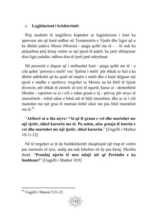 142
c. Legjislacioni i krishterimit:
Prej studimit të ungjilleve kuptohet se legjislacioni i Isait ka
aprovuar ato që kanë ardhur në Testamentin e Vjetër dhe ligjet që u
ka dhënë judave Musai (Moisiu) - paqja qoftë me të - . Ai nuk ka
përjashtua prej kësaj vetëm se një pjesë të pakët, ku janë shfuqizuar
disa ligje judaike, ndërsa disa të tjerë janë ndryshuar.
Në porosinë e shquar që i atribuohet Isait - paqja qoftë me të - e
cila quhet ‘porosia e malit’ ose ‘fjalimi i malit’ për shkak se Isai e ka
dhënë ndërkohë që ka qenë në majën e malit dhe e kanë dëgjuar një
pjesë e madhe e njerëzve: tregohet se Moisiu ua ka bërë të lejuar
divorcin, për shkak të zemrës së tyre të ngurtë, kurse ai - domethënë
Mesihu - raporton se ai i cili e ndan gruan e tij - përveç për arsye të
imoralitetit - është sikur e bënë atë të bëjë imoralitet, dhe se ai i cili
martohet me një grua të martuar është sikur me pas bërë imoralitet
me të.93
“Atëherë ai u tha atyre: “Ai që lë gruan e vet dhe martohet me
një tjetër, shkel kurorën me të. Po ashtu, nëse gruaja lë burrin e
vet dhe martohet me një tjetër, shkel kurorën.” [Ungjilli i Markut
10;11-12]
Në të tregohet se të dy bashkëshortët shoqërojnë një trup të vetëm
pas martesës së tyre, andaj ata nuk kthehen në dy pas kësaj. Mesihu
thotë: “Prandaj njeriu të mos ndajë atë që Perëndia e ka
bashkuar!” [Ungjilli i Markut 10;9]
93
Ungjilli i Mateut 5;31-32.
 